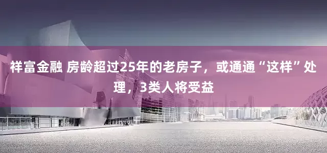 祥富金融 房龄超过25年的老房子，或通通“这样”处理，3类人将受益