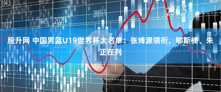 股升网 中国男篮U19世界杯大名单：张博源领衔，郇斯楠、朱正在列