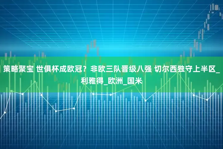 策略聚宝 世俱杯成欧冠？非欧三队晋级八强 切尔西独守上半区_利雅得_欧洲_国米