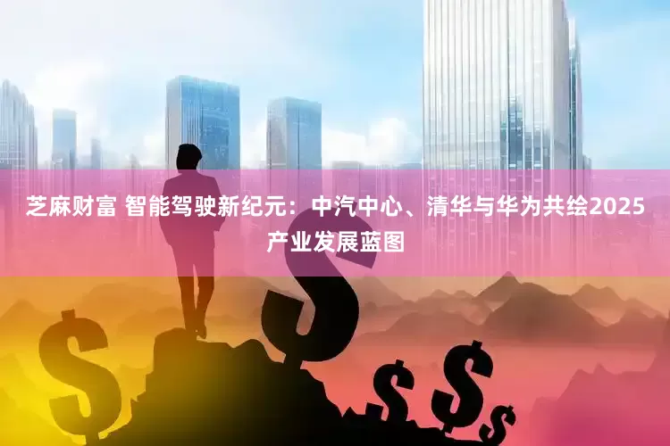芝麻财富 智能驾驶新纪元：中汽中心、清华与华为共绘2025产业发展蓝图