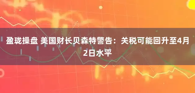 盈珑操盘 美国财长贝森特警告：关税可能回升至4月2日水平