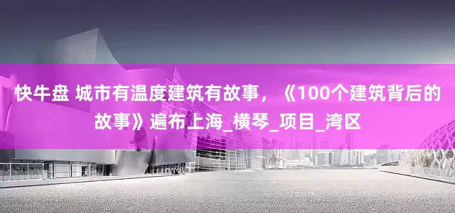 快牛盘 城市有温度建筑有故事，《100个建筑背后的故事》遍布上海_横琴_项目_湾区