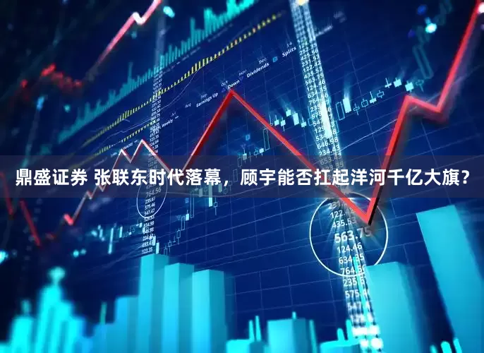 鼎盛证券 张联东时代落幕，顾宇能否扛起洋河千亿大旗？