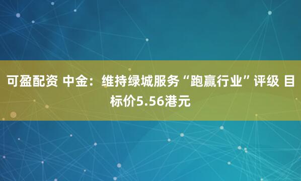 可盈配资 中金：维持绿城服务“跑赢行业”评级 目标价5.56港元