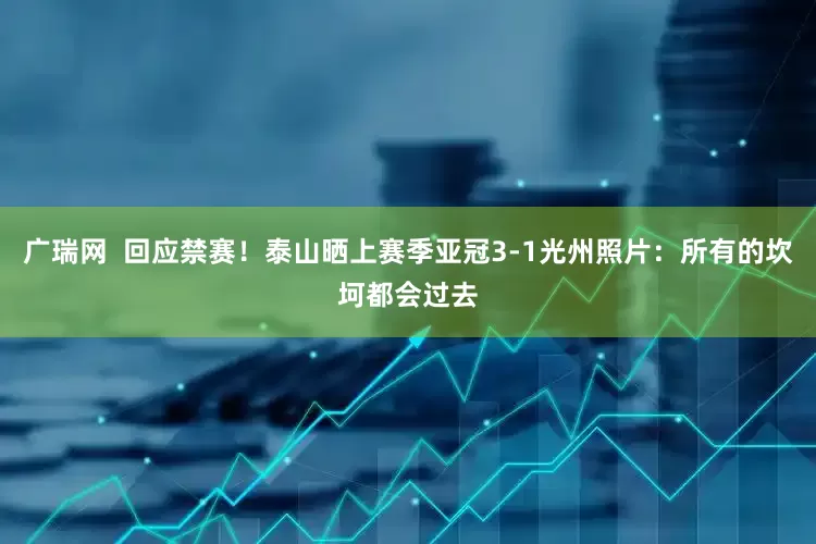 广瑞网  回应禁赛！泰山晒上赛季亚冠3-1光州照片：所有的坎坷都会过去