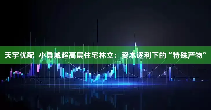 天宇优配  小县城超高层住宅林立：资本逐利下的“特殊产物”