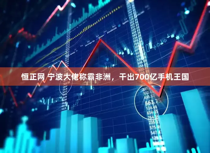 恒正网 宁波大佬称霸非洲，干出700亿手机王国