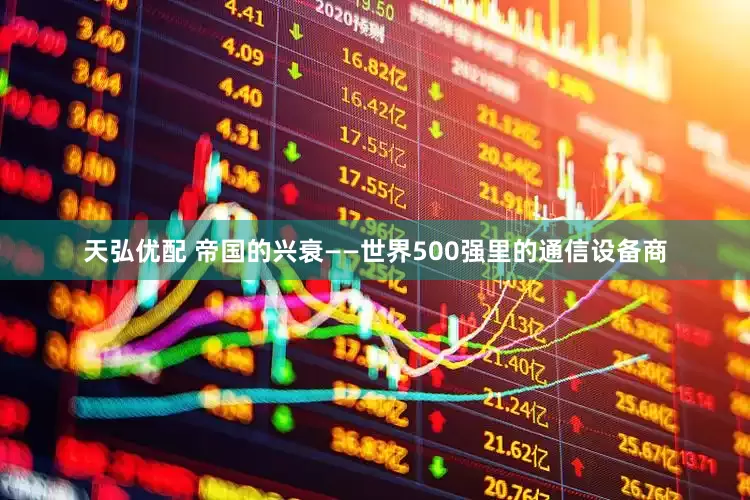 天弘优配 帝国的兴衰——世界500强里的通信设备商