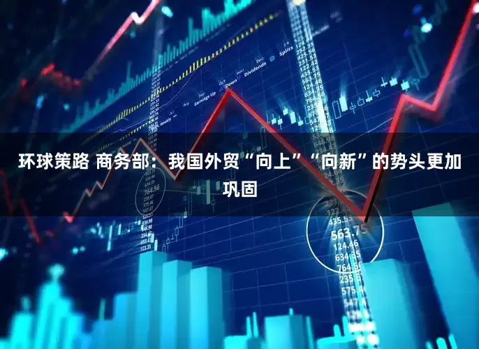 环球策路 商务部：我国外贸“向上”“向新”的势头更加巩固