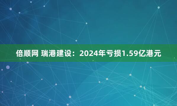 倍顺网 瑞港建设：2024年亏损1.59亿港元
