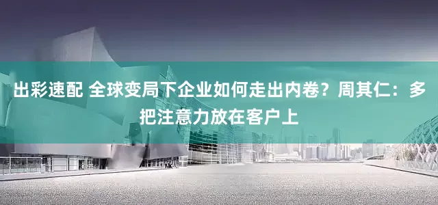 出彩速配 全球变局下企业如何走出内卷？周其仁：多把注意力放在客户上