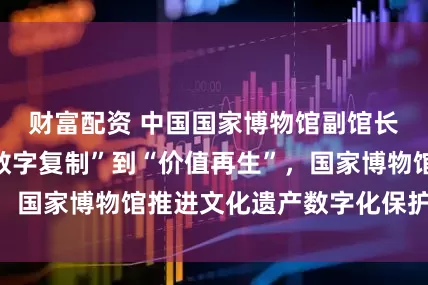 财富配资 中国国家博物馆副馆长丁鹏勃：从“数字复制”到“价值再生”，国家博物馆推进文化遗产数字化保护与传承