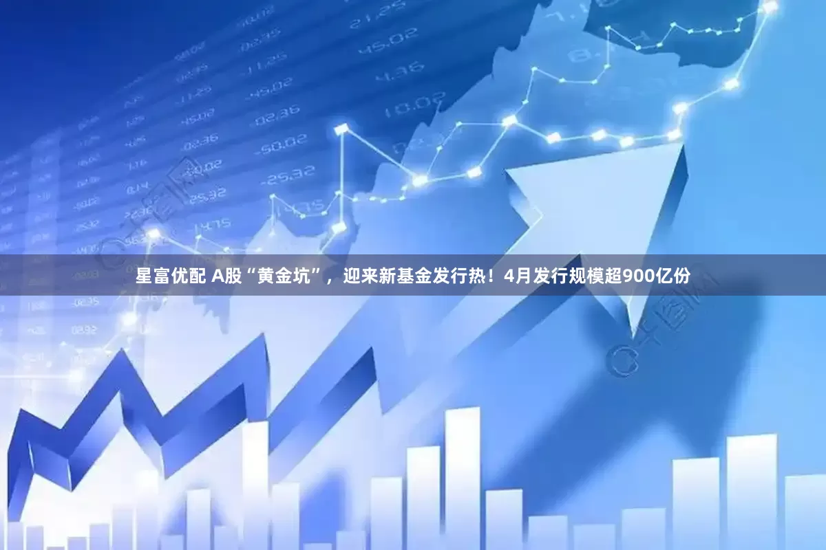 星富优配 A股“黄金坑”，迎来新基金发行热！4月发行规模超900亿份