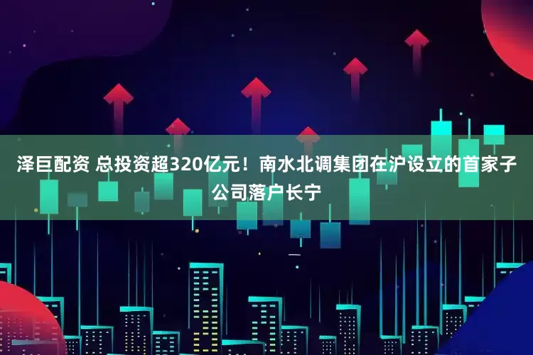 泽巨配资 总投资超320亿元！南水北调集团在沪设立的首家子公司落户长宁