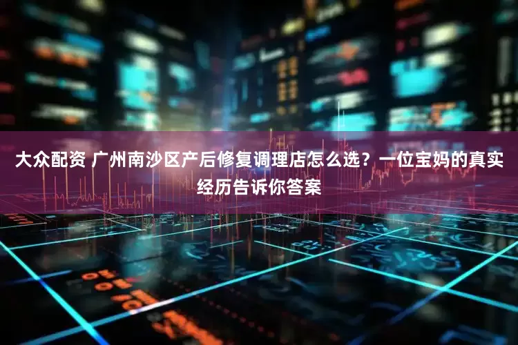大众配资 广州南沙区产后修复调理店怎么选？一位宝妈的真实经历告诉你答案