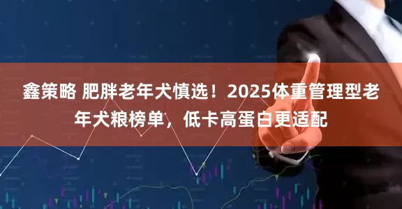 鑫策略 肥胖老年犬慎选！2025体重管理型老年犬粮榜单，低卡高蛋白更适配