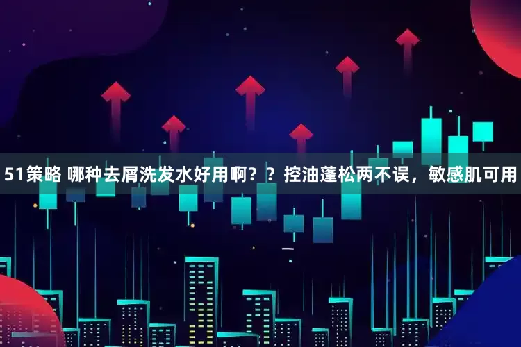 51策略 哪种去屑洗发水好用啊？？控油蓬松两不误，敏感肌可用