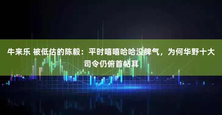 牛来乐 被低估的陈毅：平时嘻嘻哈哈没脾气，为何华野十大司令仍俯首帖耳