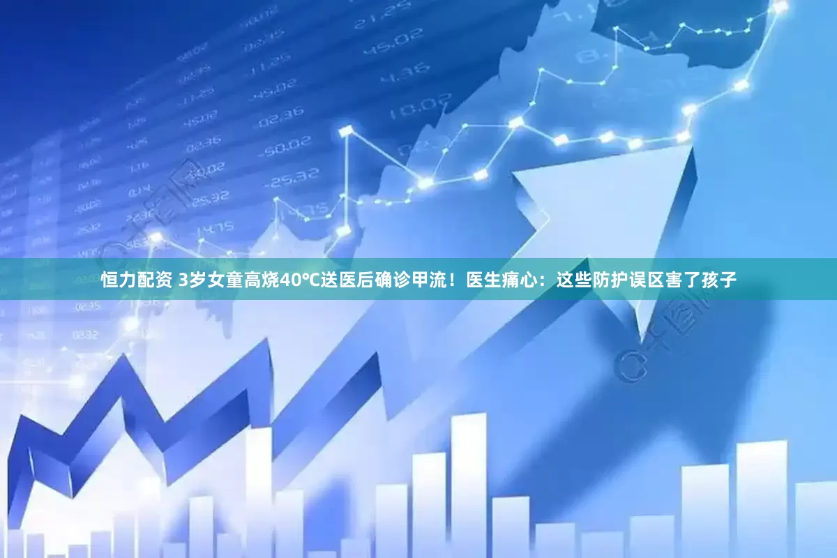 恒力配资 3岁女童高烧40℃送医后确诊甲流！医生痛心：这些防护误区害了孩子