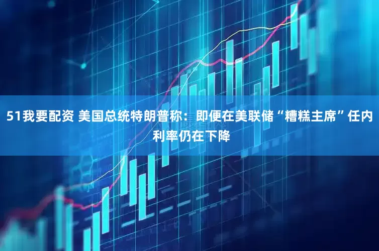 51我要配资 美国总统特朗普称：即便在美联储“糟糕主席”任内 利率仍在下降